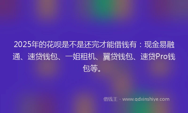 2025年的花呗是不是还完才能借钱有：现金易融通、速贷钱包、一姐租机、翼贷钱包、速贷Pro钱包等。