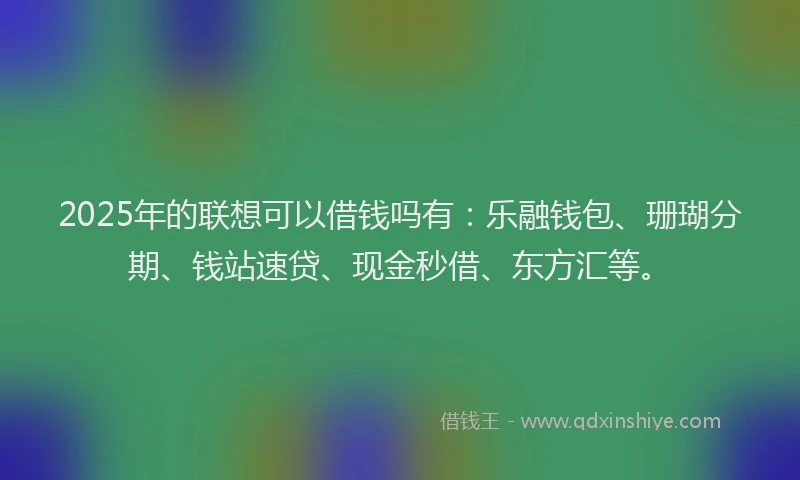 2025年的联想可以借钱吗有：乐融钱包、珊瑚分期、钱站速贷、现金秒借、东方汇等。