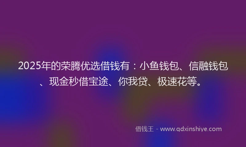 2025年的荣腾优选借钱有：小鱼钱包、信融钱包、现金秒借宝途、你我贷、极速花等。