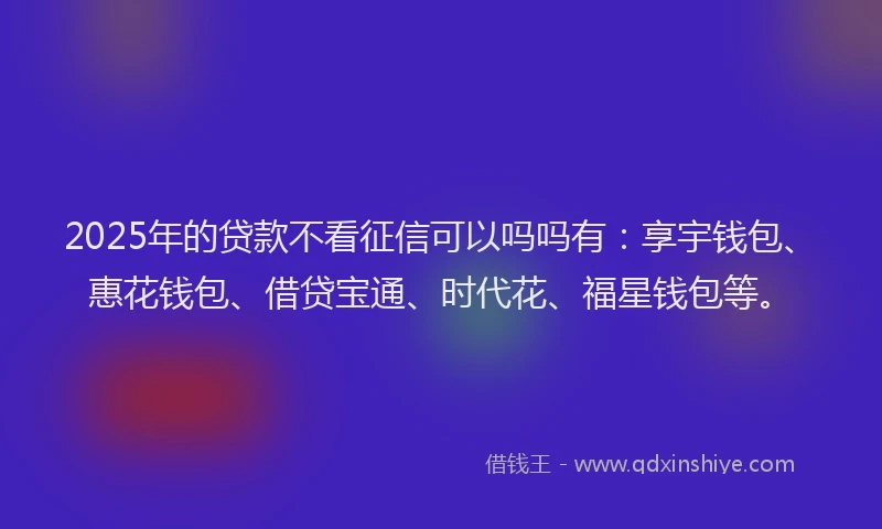 2025年的贷款不看征信可以吗吗有：享宇钱包、惠花钱包、借贷宝通、时代花、福星钱包等。