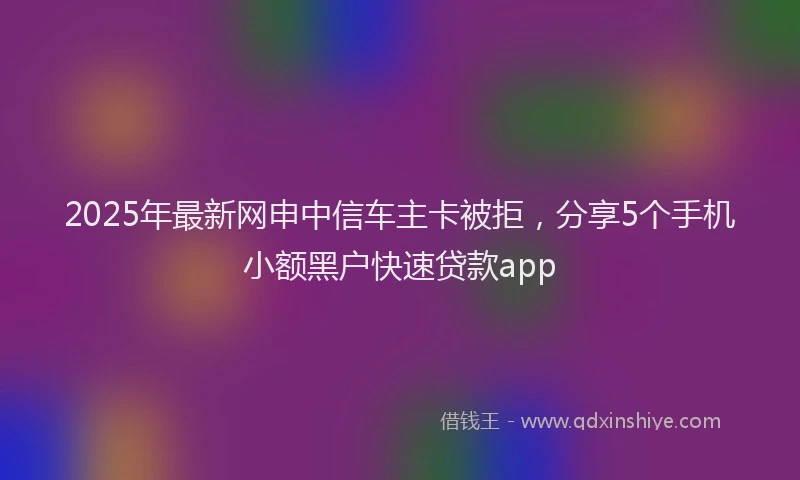 2025年最新网申中信车主卡被拒，分享5个手机小额黑户快速贷款app