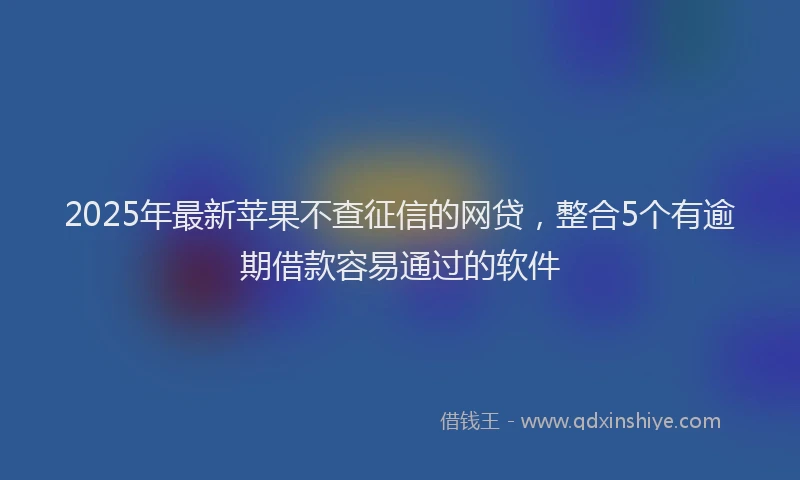 2025年最新苹果不查征信的网贷，整合5个有逾期借款容易通过的软件