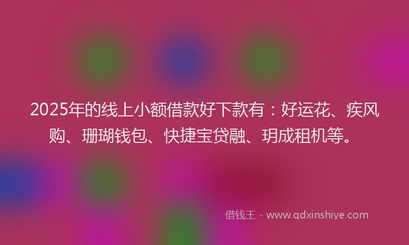 2025年的线上小额借款好下款有：好运花、疾风购、珊瑚钱包、快捷宝贷融、玥成租机等。