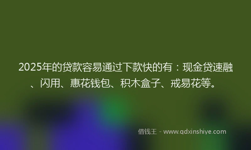 2025年的贷款容易通过下款快的有：现金贷速融、闪用、惠花钱包、积木盒子、戒易花等。