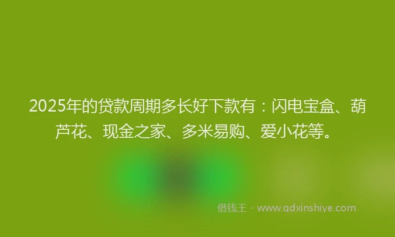 2025年的贷款周期多长好下款有：闪电宝盒、葫芦花、现金之家、多米易购、爱小花等。