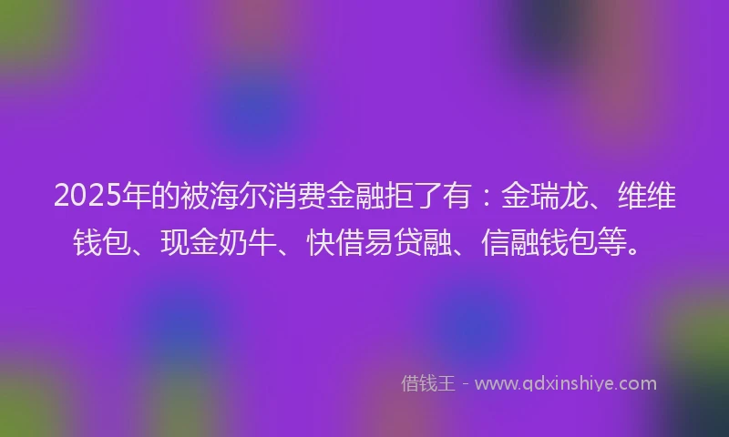 2025年的被海尔消费金融拒了有：金瑞龙、维维钱包、现金奶牛、快借易贷融、信融钱包等。