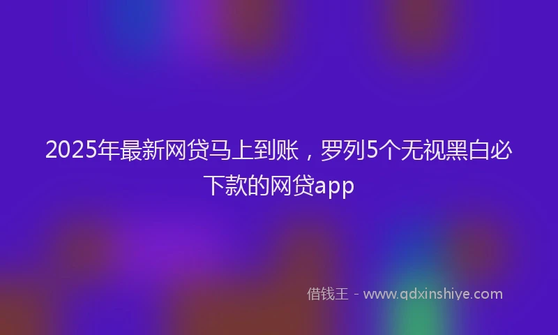 2025年最新网贷马上到账，罗列5个无视黑白必下款的网贷app
