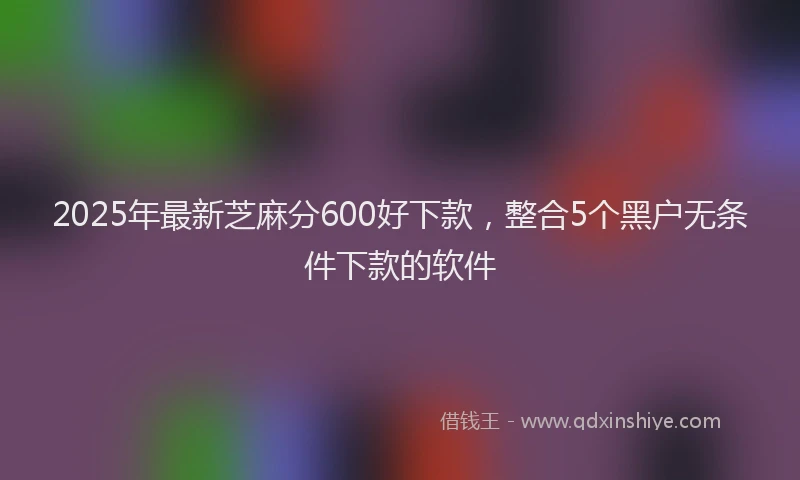 2025年最新芝麻分600好下款，整合5个黑户无条件下款的软件