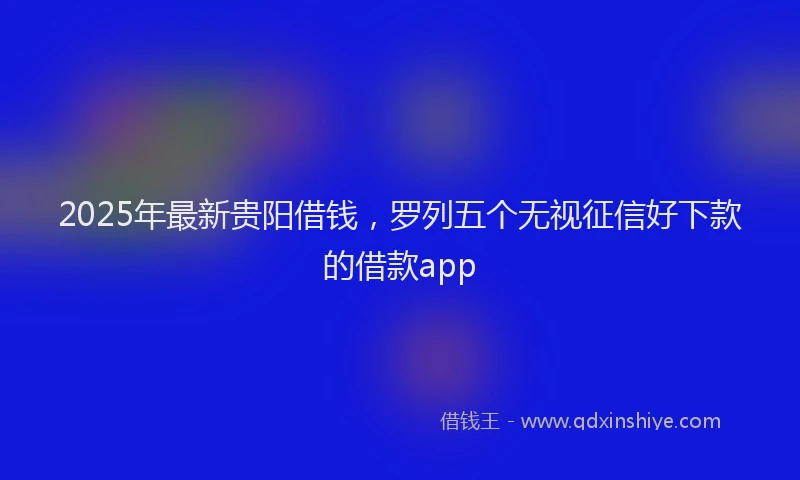 2025年最新贵阳借钱，罗列五个无视征信好下款的借款app