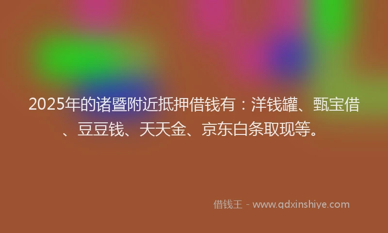 2025年的诸暨附近抵押借钱有：洋钱罐、甄宝借、豆豆钱、天天金、京东白条取现等。