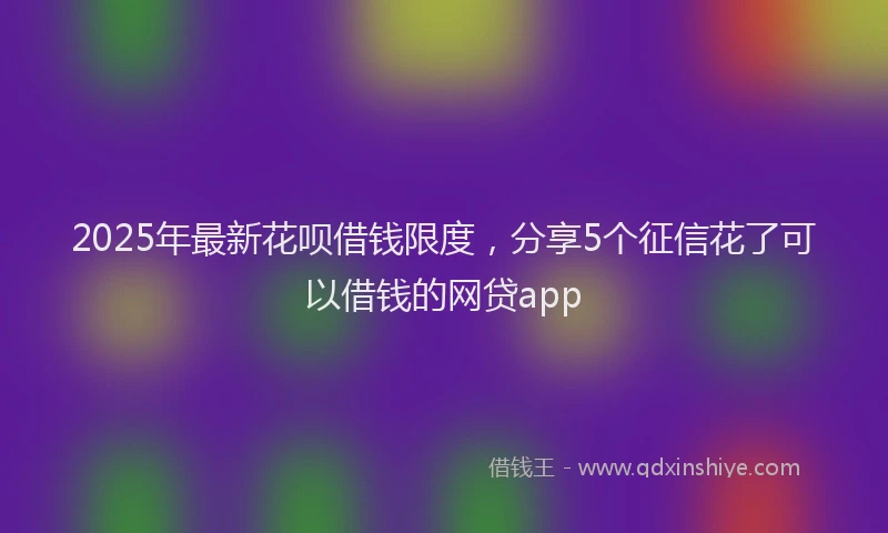 2025年最新花呗借钱限度，分享5个征信花了可以借钱的网贷app