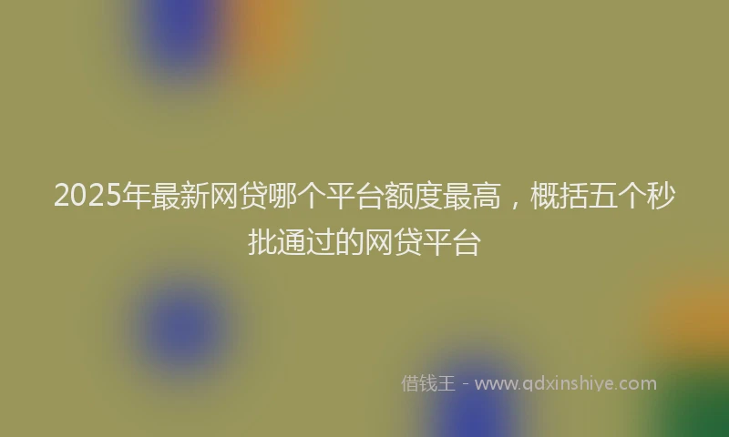2025年最新网贷哪个平台额度最高，概括五个秒批通过的网贷平台