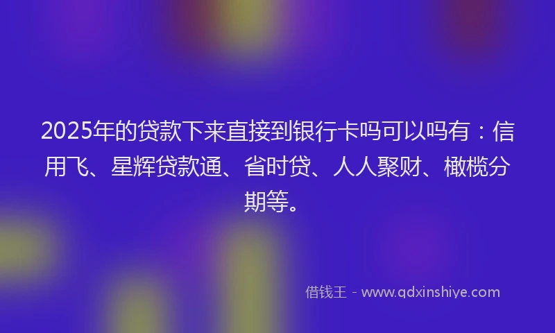 2025年的贷款下来直接到银行卡吗可以吗有：信用飞、星辉贷款通、省时贷、人人聚财、橄榄分期等。