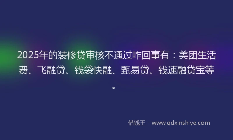 2025年的装修贷审核不通过咋回事有：美团生活费、飞融贷、钱袋快融、甄易贷、钱速融贷宝等。