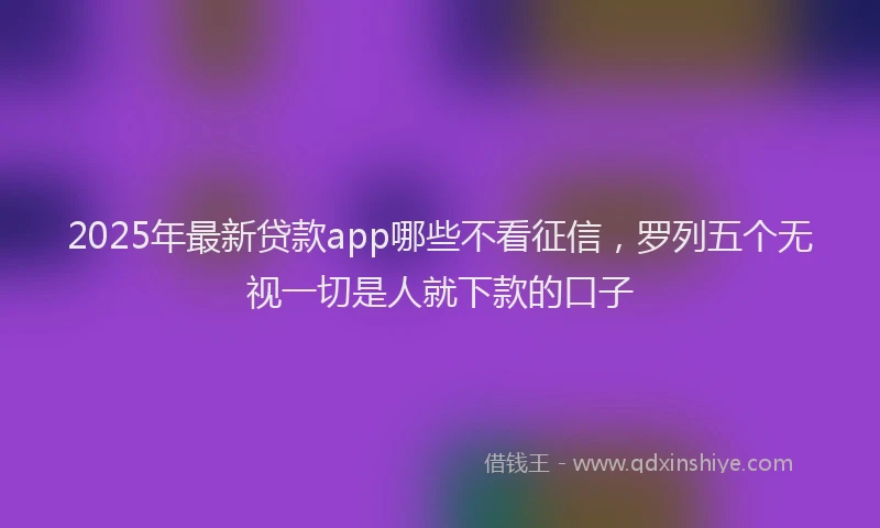 2025年最新贷款app哪些不看征信,罗列五个无视一切是人就下款的口子