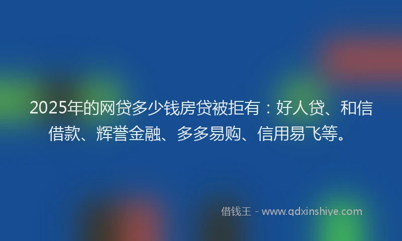 2025年的网贷多少钱房贷被拒有：好人贷、和信借款、辉誉金融、多多易购、信用易飞等。