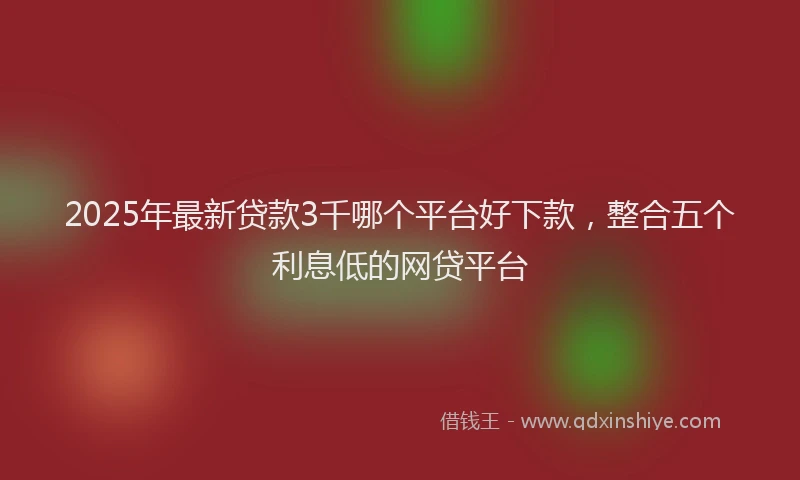 2025年最新贷款3千哪个平台好下款，整合五个利息低的网贷平台