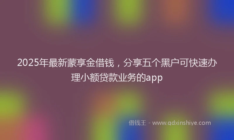 2025年最新蒙享金借钱，分享五个黑户可快速办理小额贷款业务的app