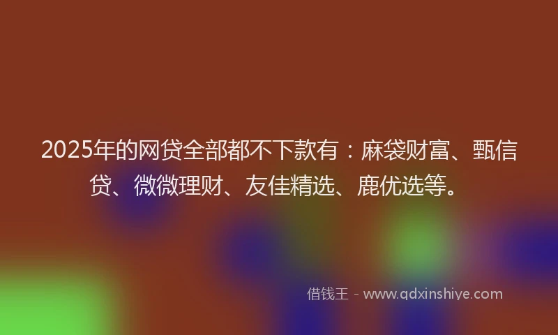 2025年的网贷全部都不下款有：麻袋财富、甄信贷、微微理财、友佳精选、鹿优选等。