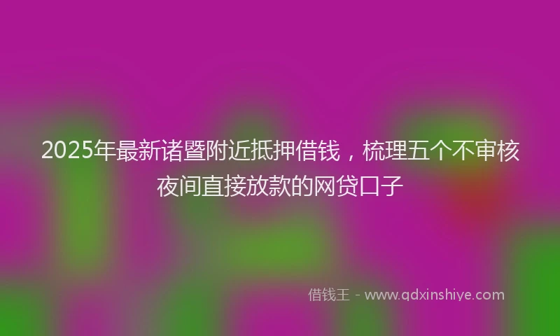 2025年最新诸暨附近抵押借钱，梳理五个不审核夜间直接放款的网贷口子