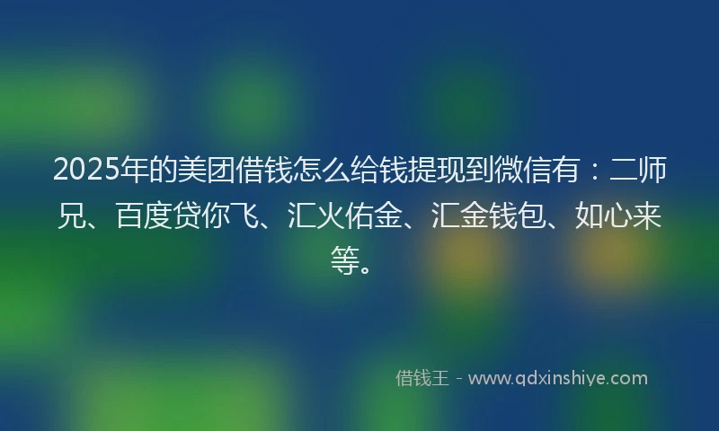 2025年的美团借钱怎么给钱提现到微信有：二师兄、百度贷你飞、汇火佑金、汇金钱包、如心来等。