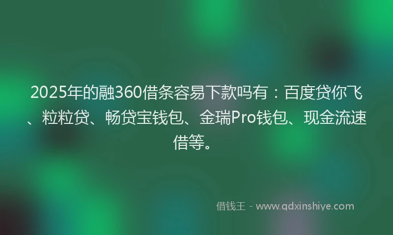 2025年的融360借条容易下款吗有：百度贷你飞、粒粒贷、畅贷宝钱包、金瑞Pro钱包、现金流速借等。