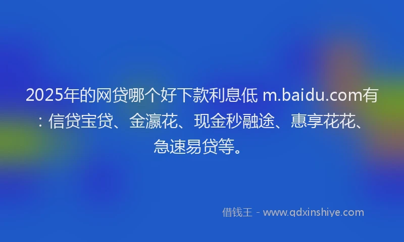 2025年的网贷哪个好下款利息低 m.baidu.com有：信贷宝贷、金瀛花、现金秒融途、惠享花花、急速易贷等。