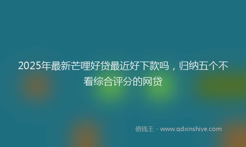 2025年最新芒哩好贷最近好下款吗，归纳五个不看综合评分的网贷