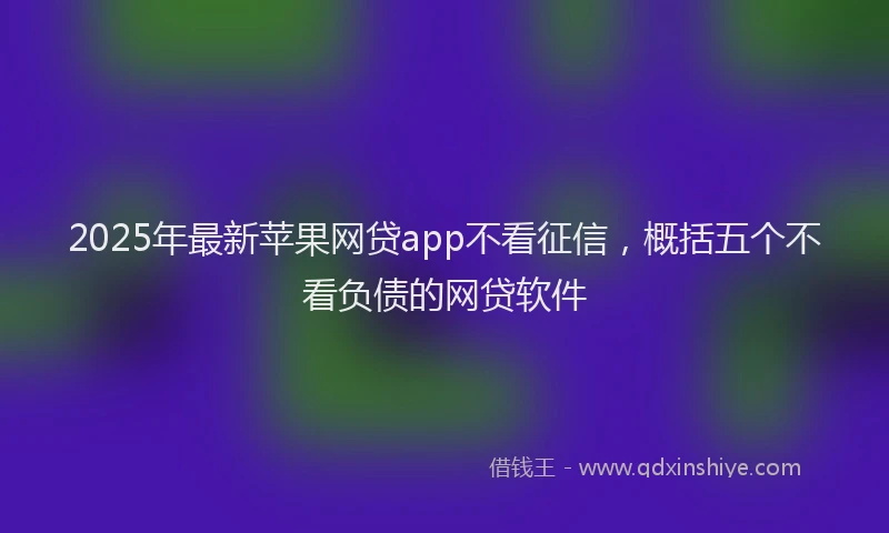2025年最新苹果网贷app不看征信，概括五个不看负债的网贷软件