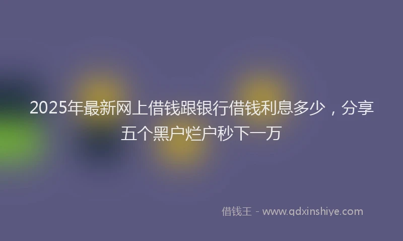 2025年最新网上借钱跟银行借钱利息多少，分享五个黑户烂户秒下一万