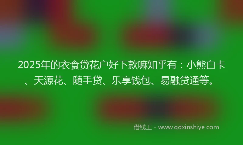 2025年的衣食贷花户好下款嘛知乎有：小熊白卡、天源花、随手贷、乐享钱包、易融贷通等。