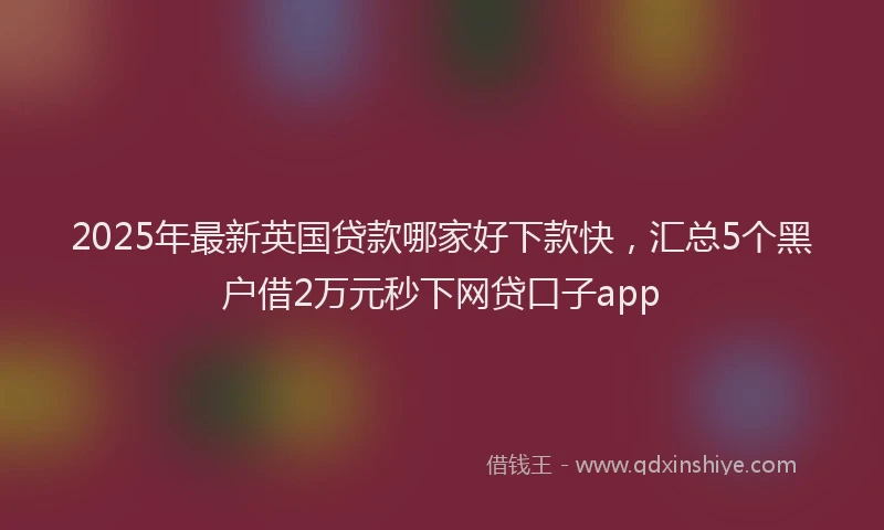 2025年最新英国贷款哪家好下款快，汇总5个黑户借2万元秒下网贷口子app