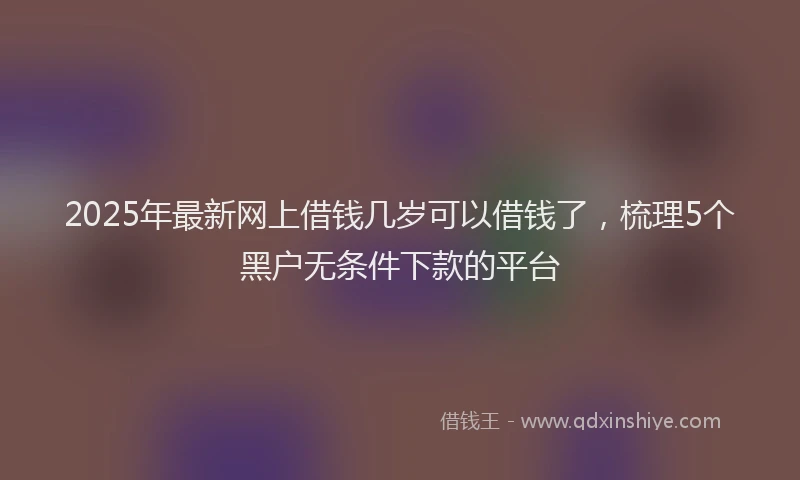 2025年最新网上借钱几岁可以借钱了，梳理5个黑户无条件下款的平台