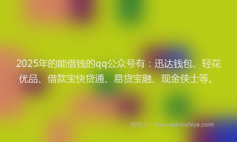 2025年的能借钱的qq公众号有：迅达钱包、轻花优品、借款宝快贷通、易贷宝融、现金侠士等。