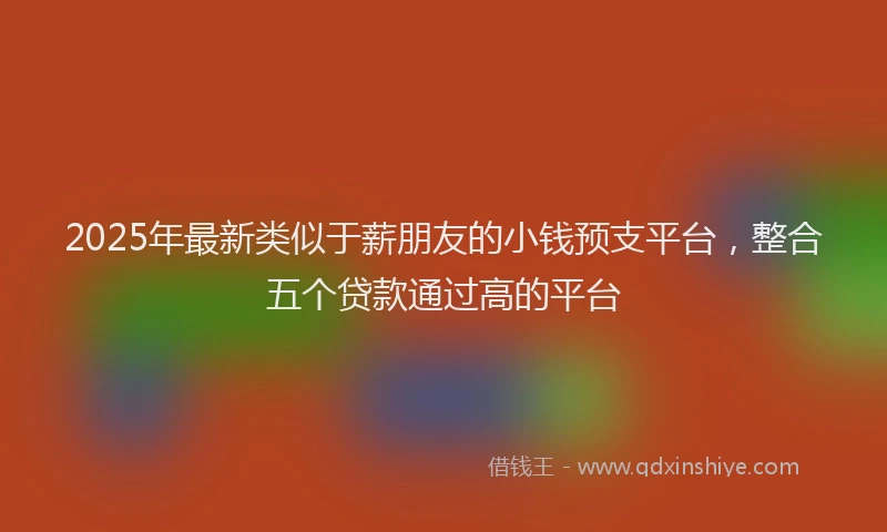 2025年最新类似于薪朋友的小钱预支平台，整合五个贷款通过高的平台