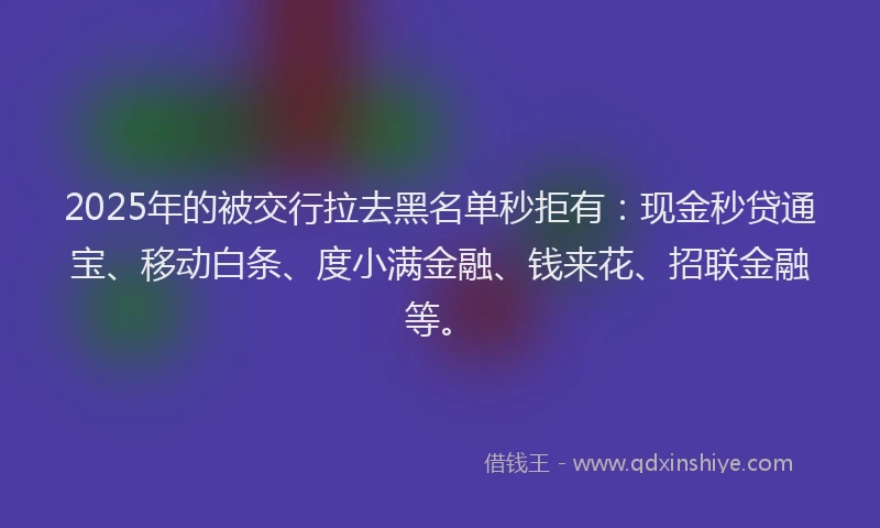 2025年的被交行拉去黑名单秒拒有：现金秒贷通宝、移动白条、度小满金融、钱来花、招联金融等。