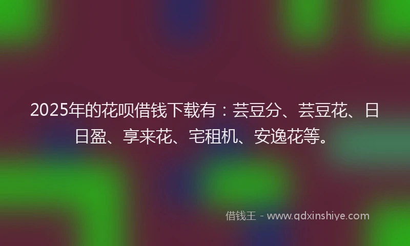 2025年的花呗借钱下载有：芸豆分、芸豆花、日日盈、享来花、宅租机、安逸花等。