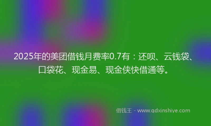 2025年的美团借钱月费率0.7有：还呗、云钱袋、口袋花、现金易、现金侠快借通等。