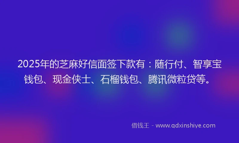 2025年的芝麻好信面签下款有：随行付、智享宝钱包、现金侠士、石榴钱包、腾讯微粒贷等。