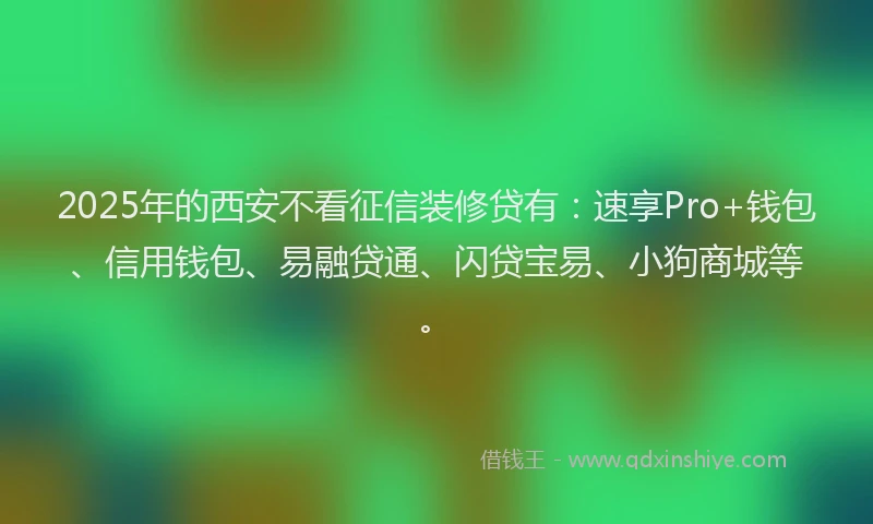 2025年的西安不看征信装修贷有：速享Pro+钱包、信用钱包、易融贷通、闪贷宝易、小狗商城等。