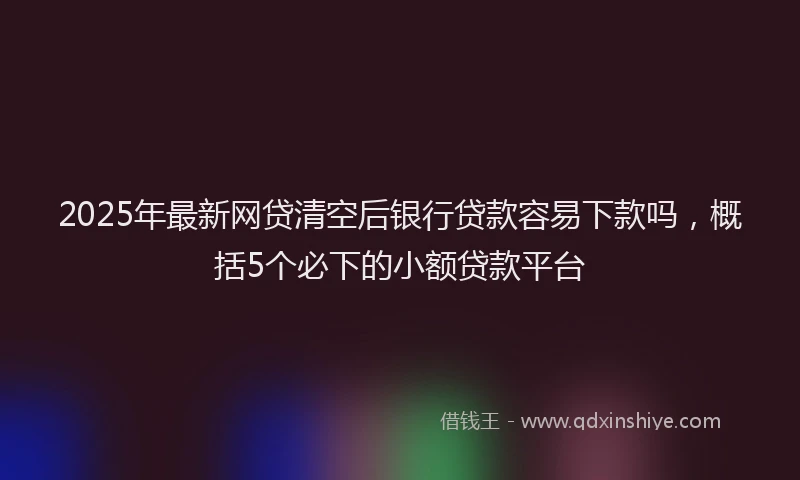 2025年最新网贷清空后银行贷款容易下款吗，概括5个必下的小额贷款平台
