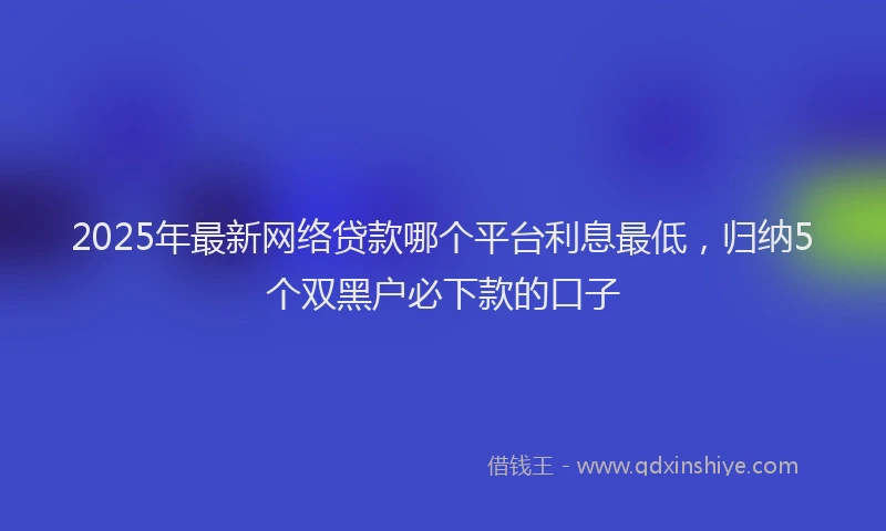 2025年最新网络贷款哪个平台利息最低，归纳5个双黑户必下款的口子