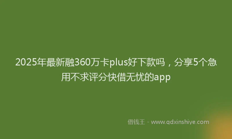 2025年最新融360万卡plus好下款吗，分享5个急用不求评分快借无忧的app