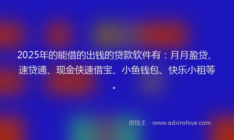 2025年的能借的出钱的贷款软件有：月月盈贷、速贷通、现金侠速借宝、小鱼钱包、快乐小租等。