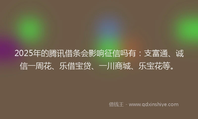 2025年的腾讯借条会影响征信吗有：支富通、诚信一周花、乐借宝贷、一川商城、乐宝花等。