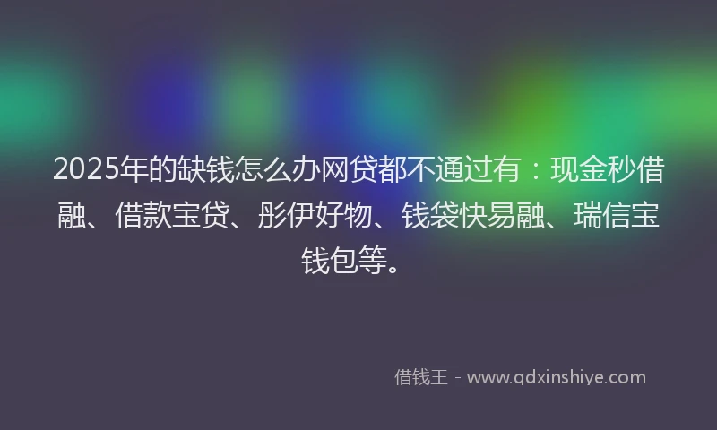2025年的缺钱怎么办网贷都不通过有：现金秒借融、借款宝贷、彤伊好物、钱袋快易融、瑞信宝钱包等。