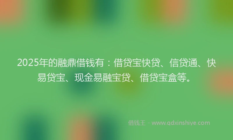 2025年的融鼎借钱有：借贷宝快贷、信贷通、快易贷宝、现金易融宝贷、借贷宝盒等。