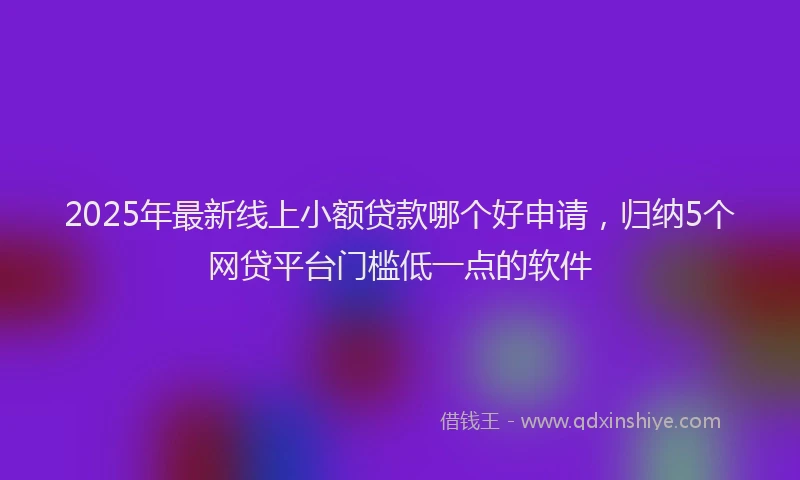 2025年最新线上小额贷款哪个好申请，归纳5个网贷平台门槛低一点的软件