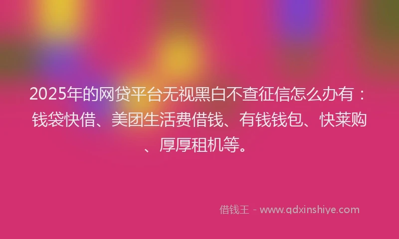 2025年的网贷平台无视黑白不查征信怎么办有：钱袋快借、美团生活费借钱、有钱钱包、快莱购、厚厚租机等。