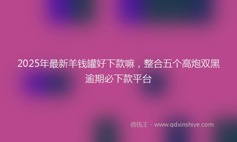 2025年最新羊钱罐好下款嘛，整合五个高炮双黑逾期必下款平台